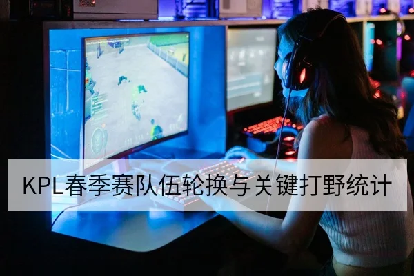 KPL春季赛队伍轮换与关键打野统计